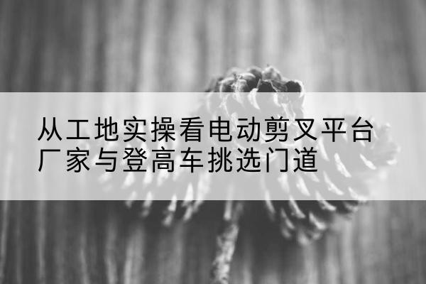 蓟州区电动剪叉升降平台厂家-从工地实操看电动剪叉平台厂家与登高车挑选门道