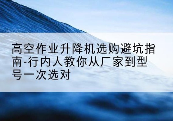 蓟州区升降平台厂家-高空作业升降机选购避坑指南-行内人教你从厂家到型号一次选对