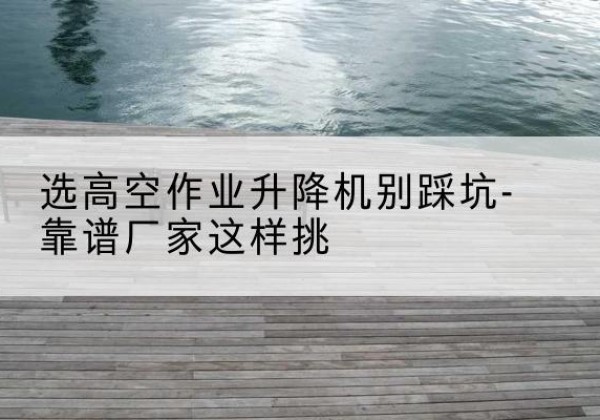 蓟州区剪叉式升降机厂家-选高空作业升降机别踩坑-靠谱厂家这样挑