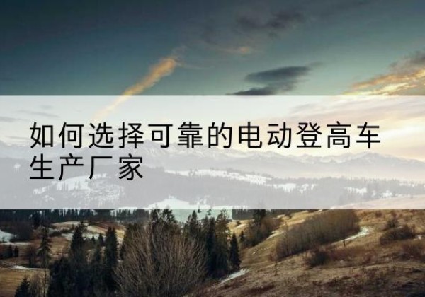 蓟州区电动登高车厂家-如何选择可靠的电动登高车生产厂家