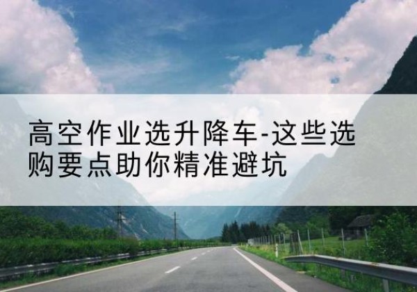 蓟州区升降车厂家-高空作业选升降车-这些选购要点助你*避坑